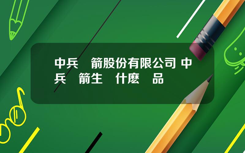 中兵紅箭股份有限公司 中兵紅箭生産什麽産品